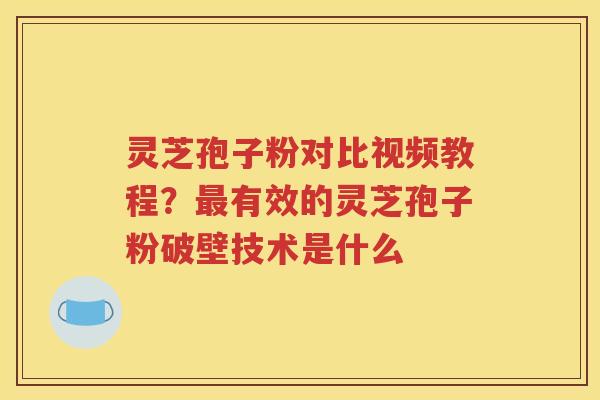 灵芝孢子粉对比视频教程？最有效的灵芝孢子粉破壁技术是什么