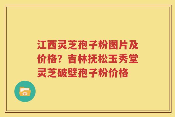 江西灵芝孢子粉图片及价格？吉林抚松玉秀堂灵芝破壁孢子粉价格