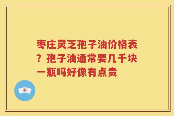 枣庄灵芝孢子油价格表？孢子油通常要几千块一瓶吗好像有点贵