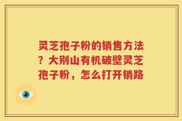 灵芝孢子粉的销售方法？大别山有机破壁灵芝孢子粉，怎么打开销路