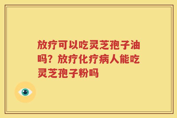 放疗可以吃灵芝孢子油吗？放疗化疗病人能吃灵芝孢子粉吗