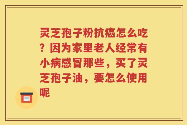 灵芝孢子粉抗癌怎么吃？因为家里老人经常有小病感冒那些，买了灵芝孢子油，要怎么使用呢