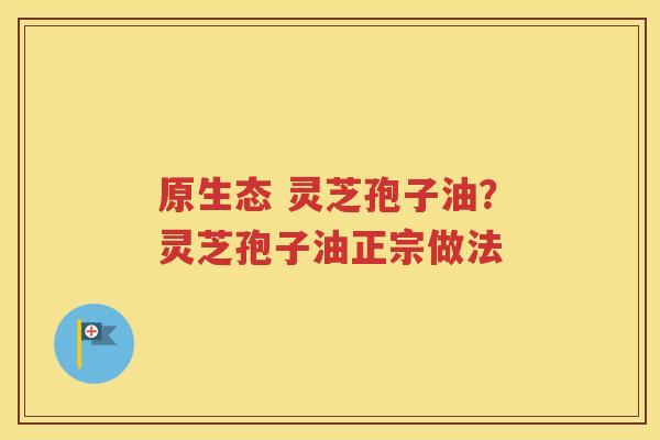 原生态 灵芝孢子油？灵芝孢子油正宗做法