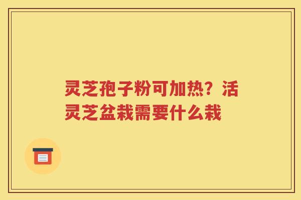 灵芝孢子粉可加热？活灵芝盆栽需要什么栽
