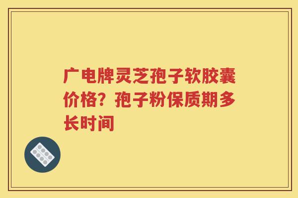 广电牌灵芝孢子软胶囊价格？孢子粉保质期多长时间