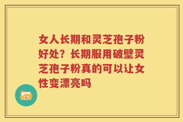 女人长期和灵芝孢子粉好处？长期服用破壁灵芝孢子粉真的可以让女性变漂亮吗