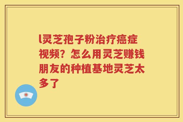 l灵芝孢子粉治疗癌症视频？怎么用灵芝赚钱朋友的种植基地灵芝太多了