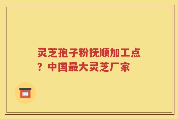 灵芝孢子粉抚顺加工点？中国最大灵芝厂家