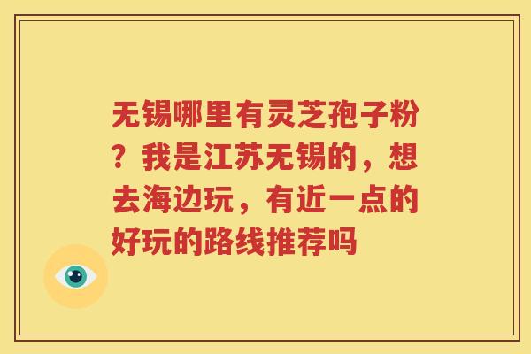 无锡哪里有灵芝孢子粉？我是江苏无锡的，想去海边玩，有近一点的好玩的路线推荐吗