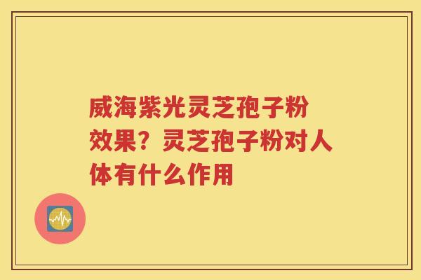 威海紫光灵芝孢子粉 效果？灵芝孢子粉对人体有什么作用