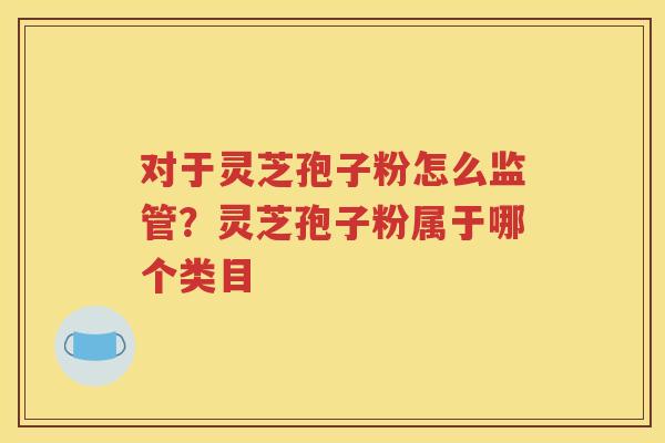 对于灵芝孢子粉怎么监管？灵芝孢子粉属于哪个类目