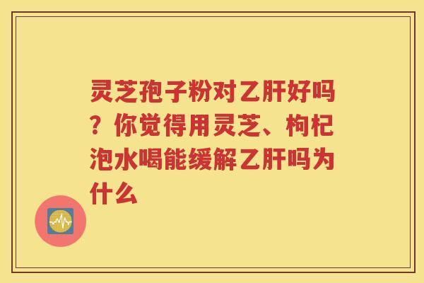 灵芝孢子粉对乙肝好吗？你觉得用灵芝、枸杞泡水喝能缓解乙肝吗为什么