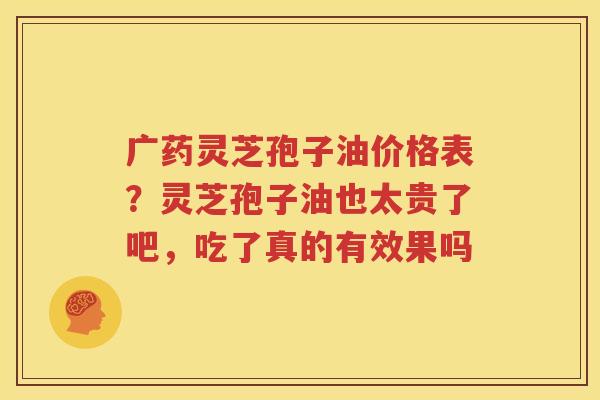 广药灵芝孢子油价格表？灵芝孢子油也太贵了吧，吃了真的有效果吗