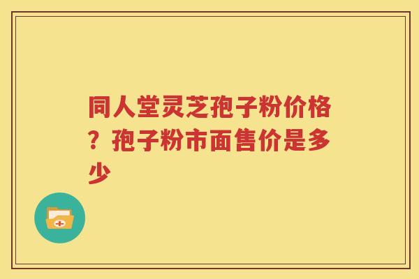 同人堂灵芝孢子粉价格？孢子粉市面售价是多少