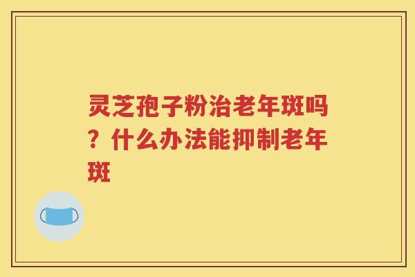 灵芝孢子粉治老年斑吗？什么办法能抑制老年斑