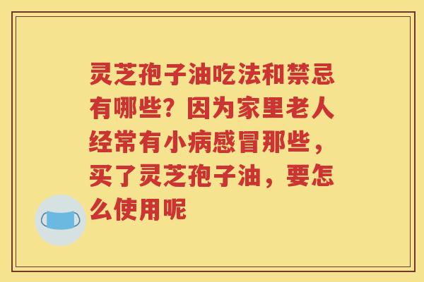 灵芝孢子油吃法和禁忌有哪些？因为家里老人经常有小病感冒那些，买了灵芝孢子油，要怎么使用呢