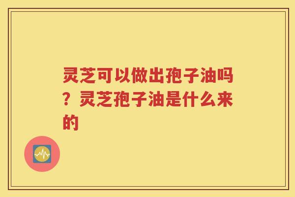灵芝可以做出孢子油吗？灵芝孢子油是什么来的