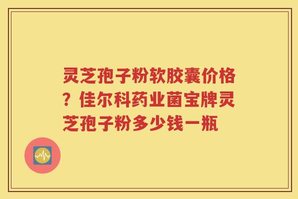灵芝孢子粉软胶囊价格？佳尔科药业菌宝牌灵芝孢子粉多少钱一瓶