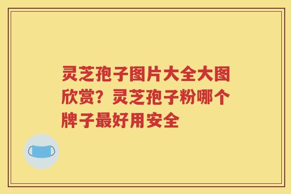 灵芝孢子图片大全大图欣赏？灵芝孢子粉哪个牌子最好用安全
