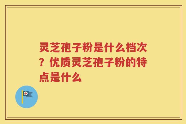 灵芝孢子粉是什么档次？优质灵芝孢子粉的特点是什么