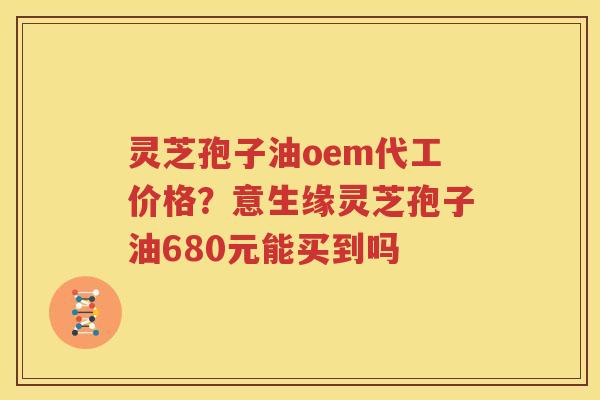 灵芝孢子油oem代工价格？意生缘灵芝孢子油680元能买到吗