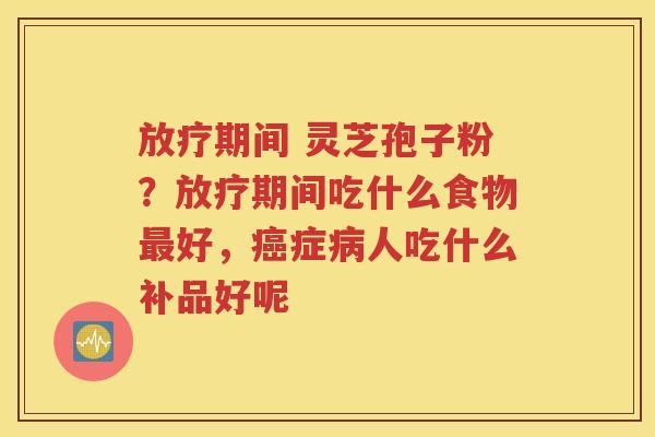 放疗期间 灵芝孢子粉？放疗期间吃什么食物最好，癌症病人吃什么补品好呢
