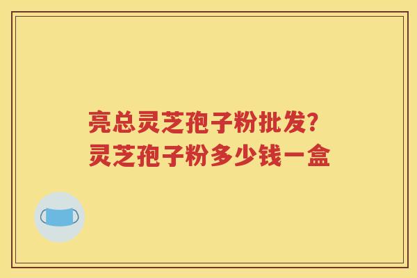 亮总灵芝孢子粉批发？灵芝孢子粉多少钱一盒