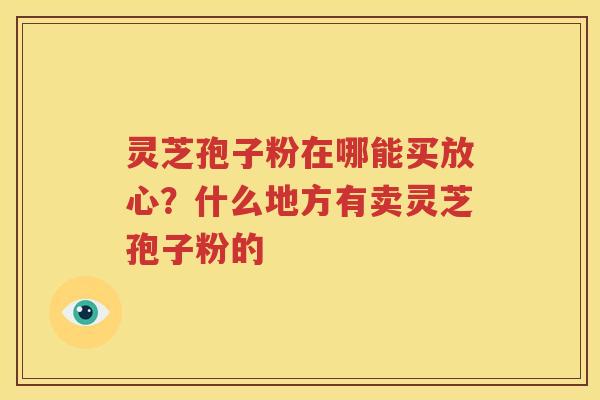 灵芝孢子粉在哪能买放心？什么地方有卖灵芝孢子粉的