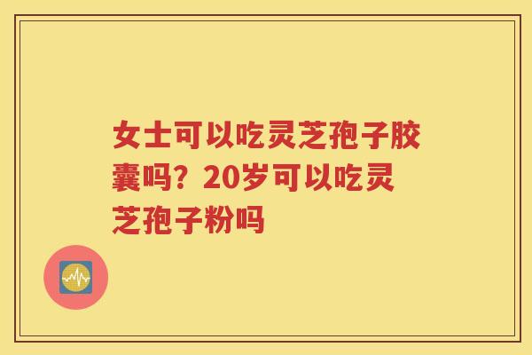 女士可以吃灵芝孢子胶囊吗？20岁可以吃灵芝孢子粉吗