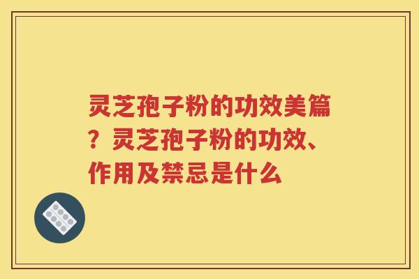 灵芝孢子粉的功效美篇？灵芝孢子粉的功效、作用及禁忌是什么