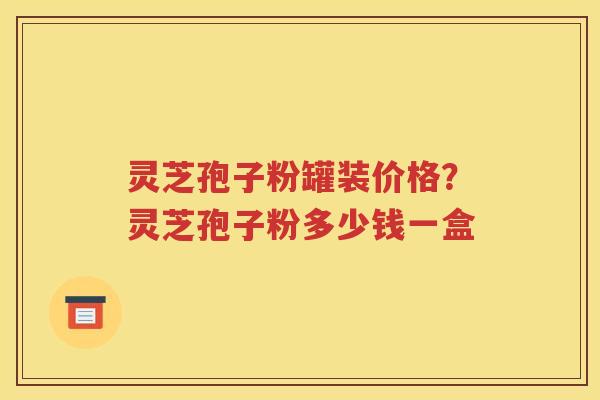 灵芝孢子粉罐装价格？灵芝孢子粉多少钱一盒