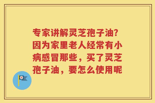 专家讲解灵芝孢子油？因为家里老人经常有小病感冒那些，买了灵芝孢子油，要怎么使用呢