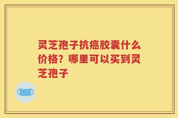 灵芝孢子抗癌胶囊什么价格？哪里可以买到灵芝孢子