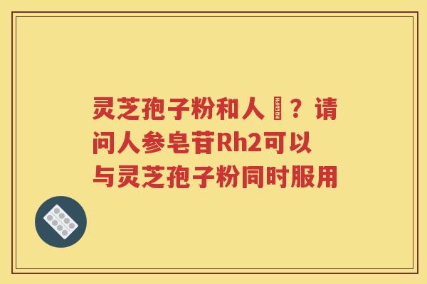 灵芝孢子粉和人蔘？请问人参皂苷Rh2可以与灵芝孢子粉同时服用