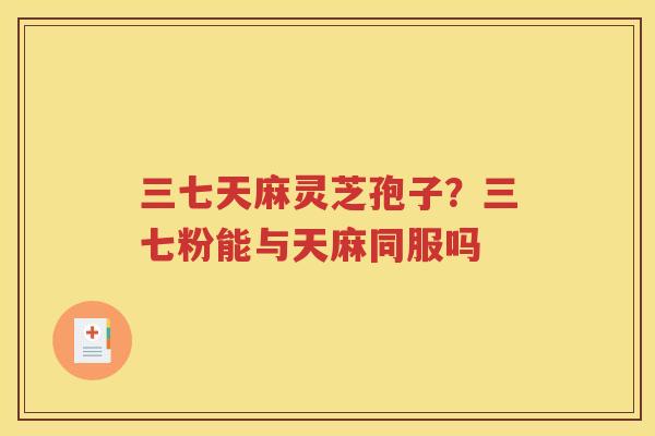 三七天麻灵芝孢子？三七粉能与天麻同服吗