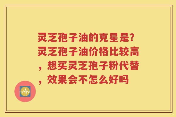灵芝孢子油的克星是？灵芝孢子油价格比较高，想买灵芝孢子粉代替，效果会不怎么好吗