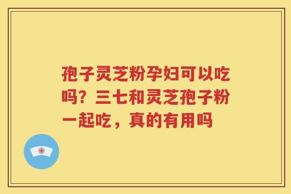 孢子灵芝粉孕妇可以吃吗？三七和灵芝孢子粉一起吃，真的有用吗