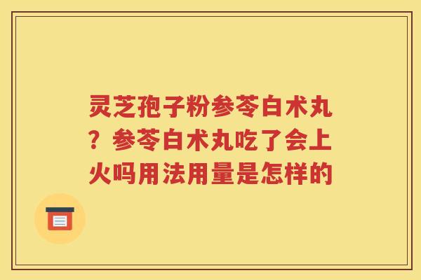 灵芝孢子粉参苓白术丸？参苓白术丸吃了会上火吗用法用量是怎样的