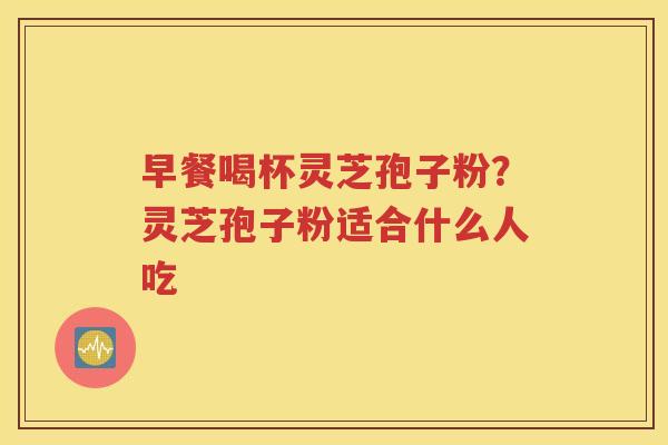 早餐喝杯灵芝孢子粉？灵芝孢子粉适合什么人吃