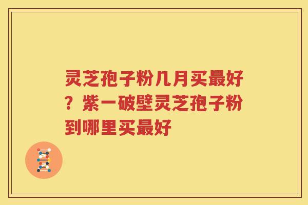 灵芝孢子粉几月买最好？紫一破壁灵芝孢子粉到哪里买最好