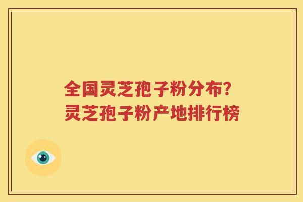 全国灵芝孢子粉分布？灵芝孢子粉产地排行榜