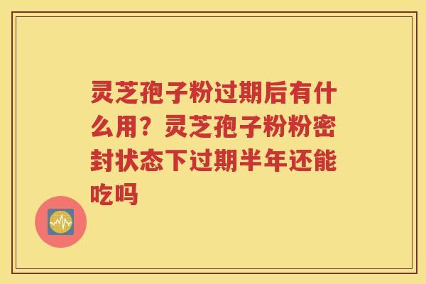 灵芝孢子粉过期后有什么用？灵芝孢子粉粉密封状态下过期半年还能吃吗