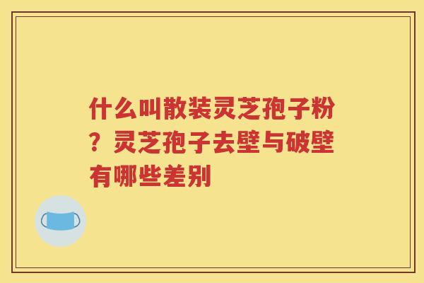 什么叫散装灵芝孢子粉？灵芝孢子去壁与破壁有哪些差别