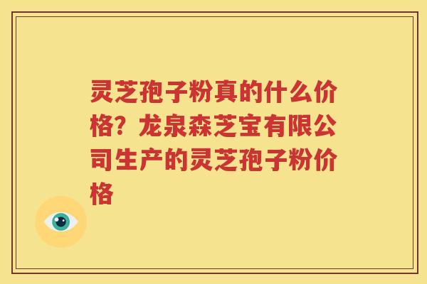 灵芝孢子粉真的什么价格？龙泉森芝宝有限公司生产的灵芝孢子粉价格