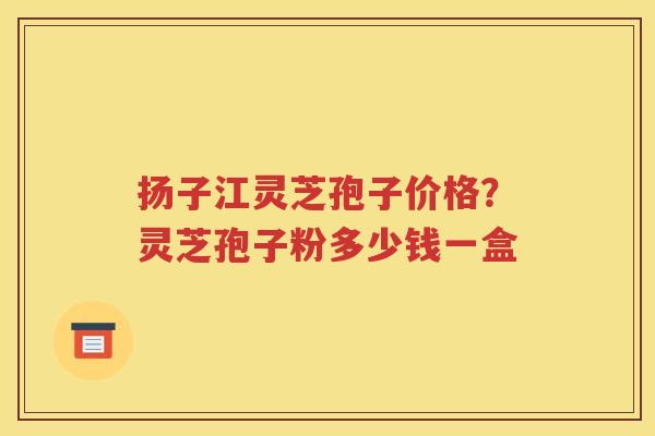 扬子江灵芝孢子价格？灵芝孢子粉多少钱一盒