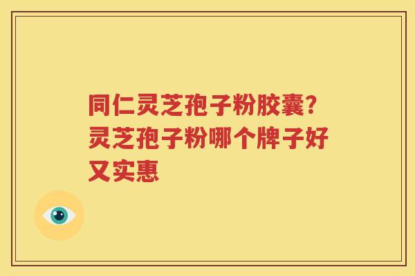 同仁灵芝孢子粉胶囊？灵芝孢子粉哪个牌子好又实惠