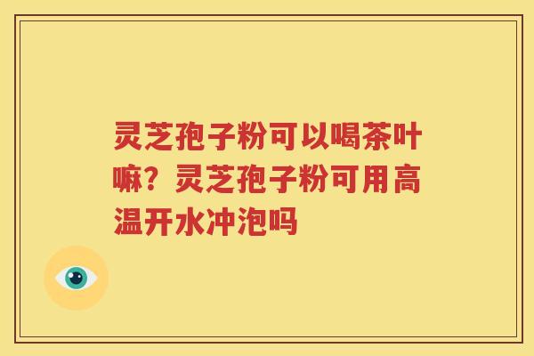 灵芝孢子粉可以喝茶叶嘛？灵芝孢子粉可用高温开水冲泡吗