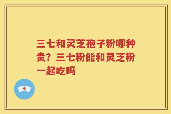 三七和灵芝孢子粉哪种贵？三七粉能和灵芝粉一起吃吗