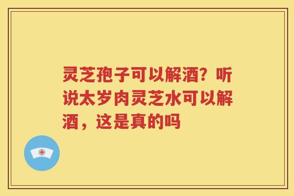 灵芝孢子可以解酒？听说太岁肉灵芝水可以解酒，这是真的吗