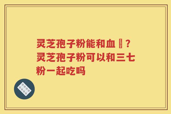 灵芝孢子粉能和血厇？灵芝孢子粉可以和三七粉一起吃吗